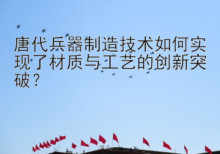 唐代兵器制造技术如何实现了材质与工艺的创新突破？