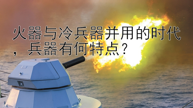 火器与冷兵器并用的时代，兵器有何特点？