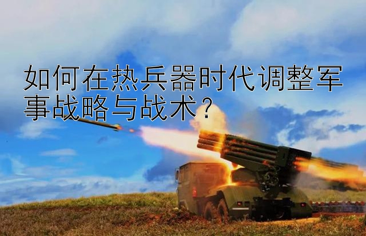 如何在热兵器时代调整军事战略与战术？