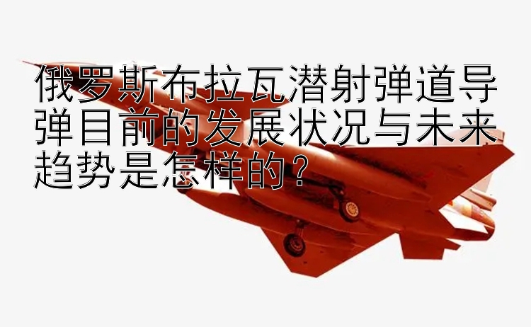 俄罗斯布拉瓦潜射弹道导弹目前的发展状况与未来趋势是怎样的？