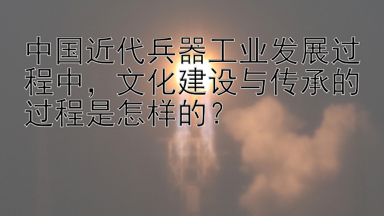 中国近代兵器工业发展过程中，文化建设与传承的过程是怎样的？