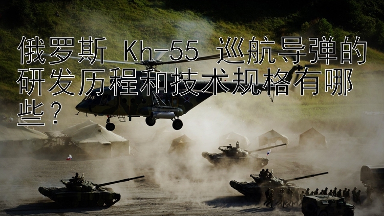 俄罗斯 Kh-55 巡航导弹的研发历程和技术规格有哪些？