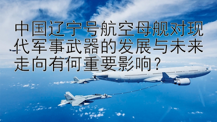 中国辽宁号航空母舰对现代军事武器的发展与未来走向有何重要影响？