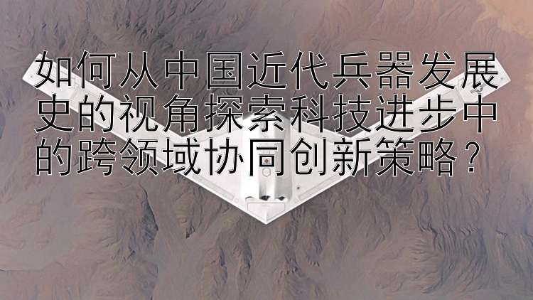 如何从中国近代兵器发展史的视角探索科技进步中的跨领域协同创新策略？