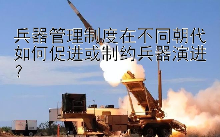 兵器管理制度在不同朝代如何促进或制约兵器演进？