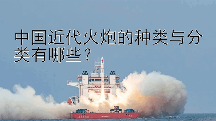 中国近代火炮的种类与分类有哪些？