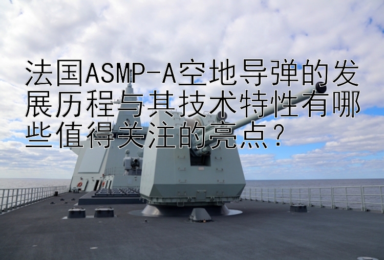 法国ASMP-A空地导弹的发展历程与其技术特性有哪些值得关注的亮点？