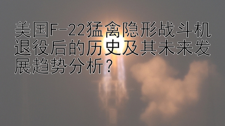 美国F-22猛禽隐形战斗机退役后的历史及其未来发展趋势分析？