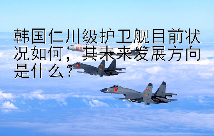 韩国仁川级护卫舰目前状况如何，其未来发展方向是什么？