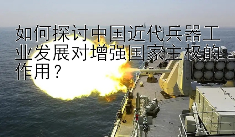 如何探讨中国近代兵器工业发展对增强国家主权的作用？