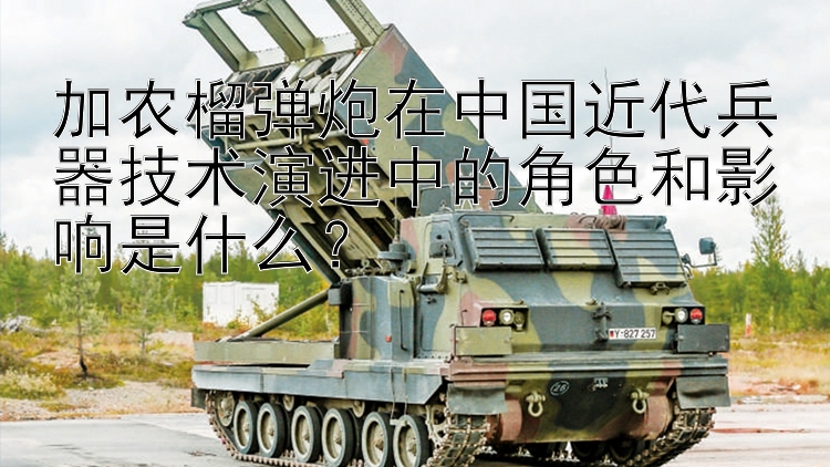 加农榴弹炮在中国近代兵器技术演进中的角色和影响是什么？