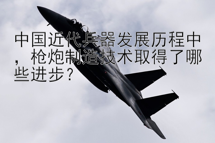 中国近代兵器发展历程中，枪炮制造技术取得了哪些进步？