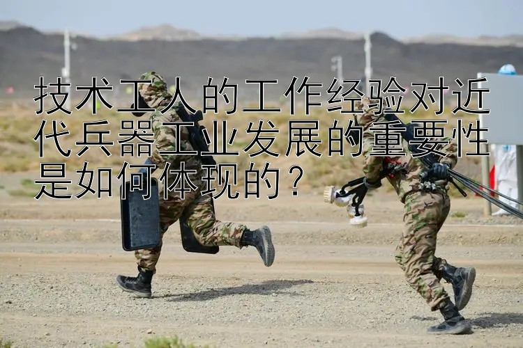 技术工人的工作经验对近代兵器工业发展的重要性是如何体现的？