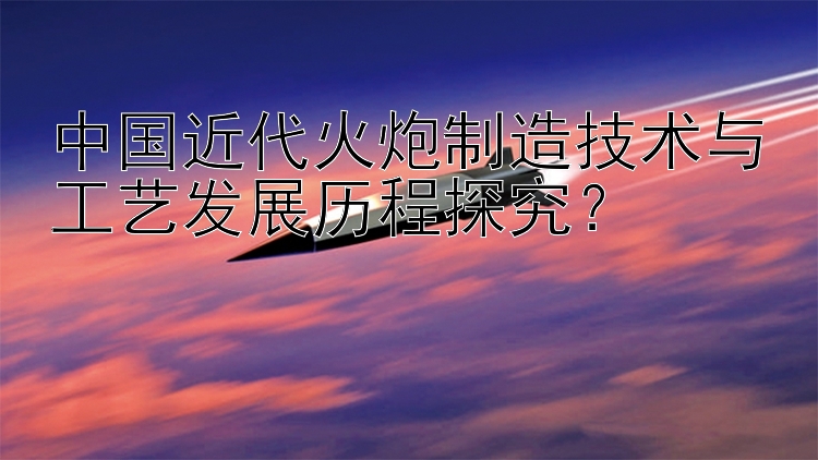 中国近代火炮制造技术与工艺发展历程探究？