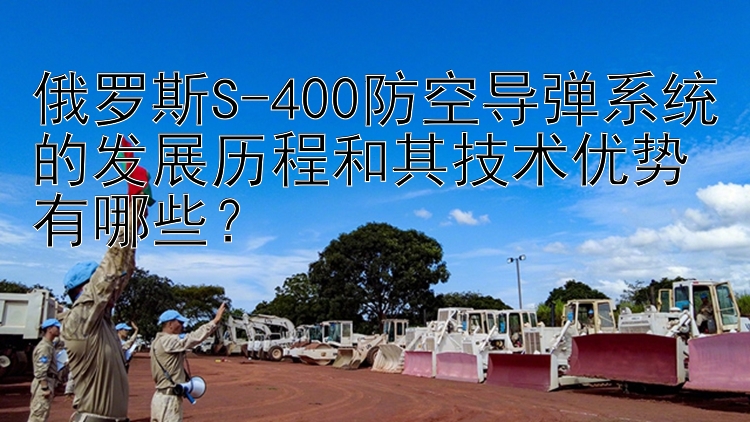 俄罗斯S-400防空导弹系统的发展历程和其技术优势有哪些？