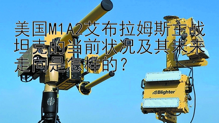 美国M1A2艾布拉姆斯主战坦克的当前状况及其未来走向是怎样的？