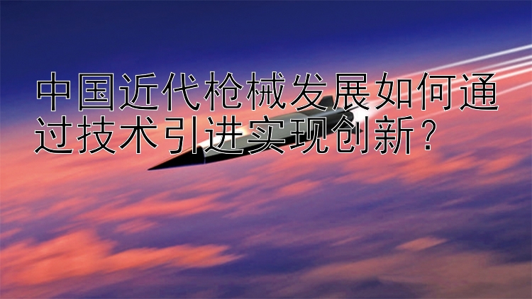 中国近代枪械发展如何通过技术引进实现创新？