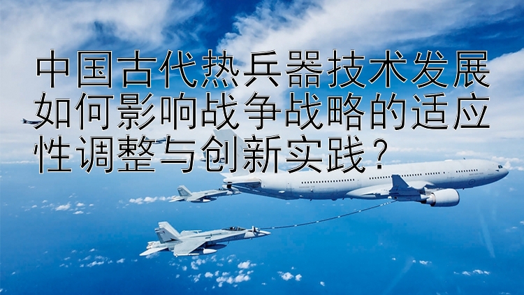 中国古代热兵器技术发展如何影响战争战略的适应性调整与创新实践？