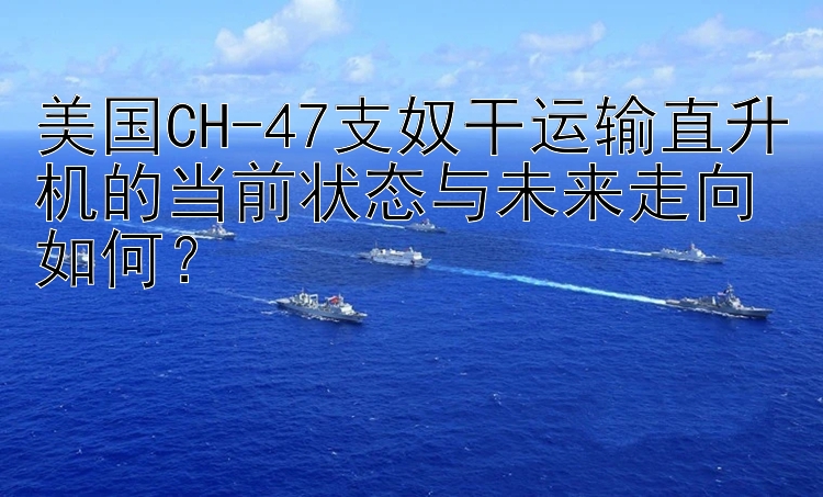 美国CH-47支奴干运输直升机的当前状态与未来走向如何？