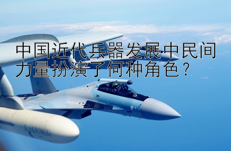 中国近代兵器发展中民间力量扮演了何种角色？