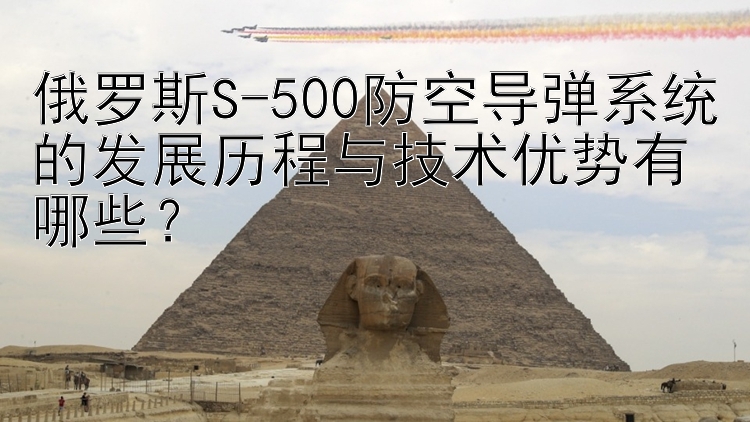 俄罗斯S-500防空导弹系统的发展历程与技术优势有哪些？