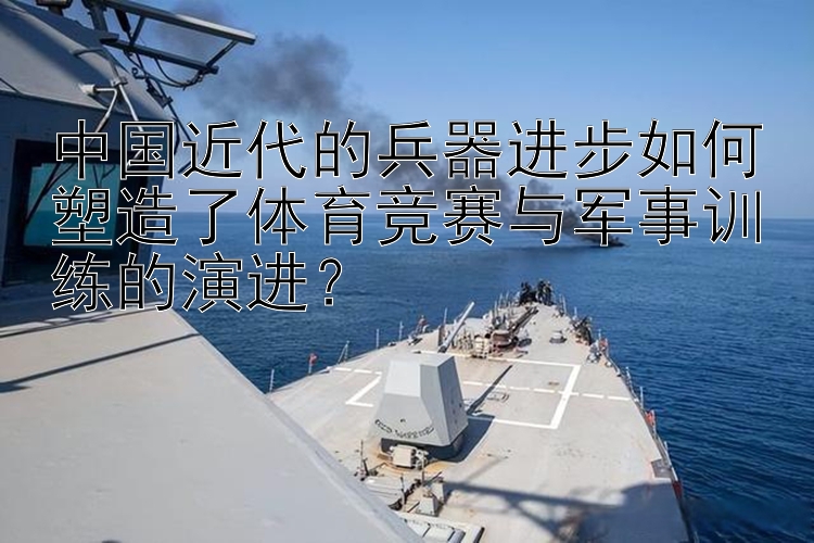 中国近代的兵器进步如何塑造了体育竞赛与军事训练的演进？