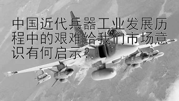 中国近代兵器工业发展历程中的艰难给我们市场意识有何启示？