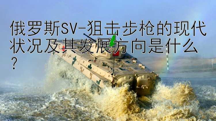 俄罗斯SV-狙击步枪的现代状况及其发展方向是什么？