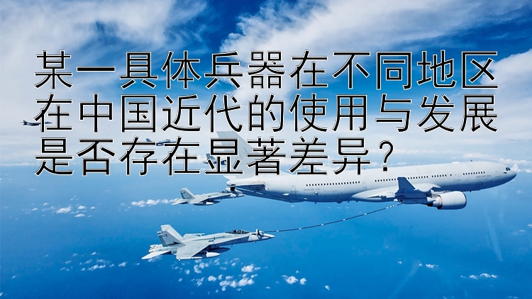 某一具体兵器在不同地区在中国近代的使用与发展是否存在显著差异？