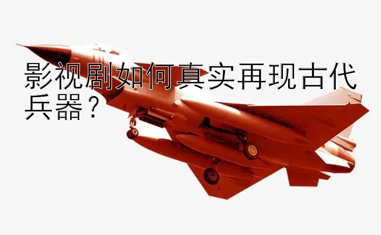 影视剧如何真实再现古代兵器？