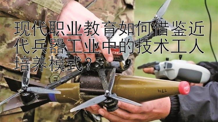 现代职业教育如何借鉴近代兵器工业中的技术工人培养模式？