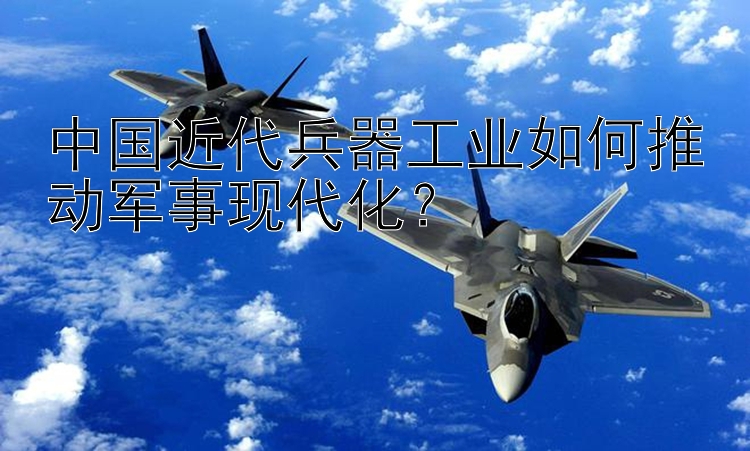 中国近代兵器工业如何推动军事现代化？