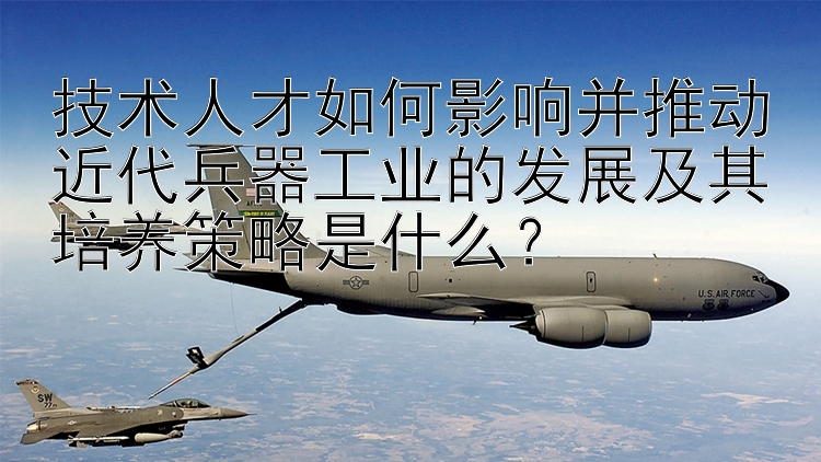 技术人才如何影响并推动近代兵器工业的发展及其培养策略是什么？