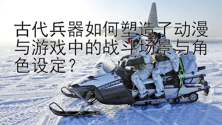 古代兵器如何塑造了动漫与游戏中的战斗场景与角色设定？