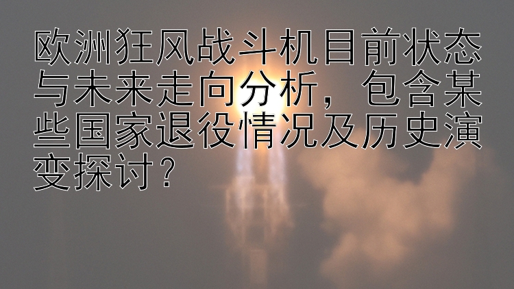 欧洲狂风战斗机目前状态与未来走向分析，包含某些国家退役情况及历史演变探讨？