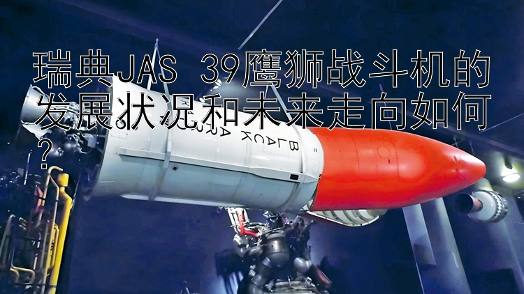 瑞典JAS 39鹰狮战斗机的发展状况和未来走向如何？