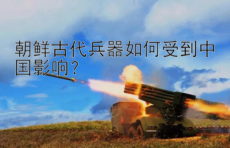 朝鲜古代兵器如何受到中国影响？