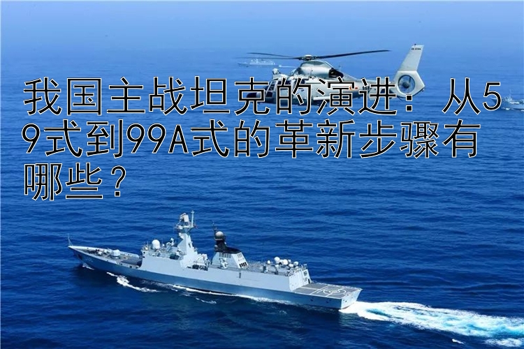 我国主战坦克的演进：从59式到99A式的革新步骤有哪些？