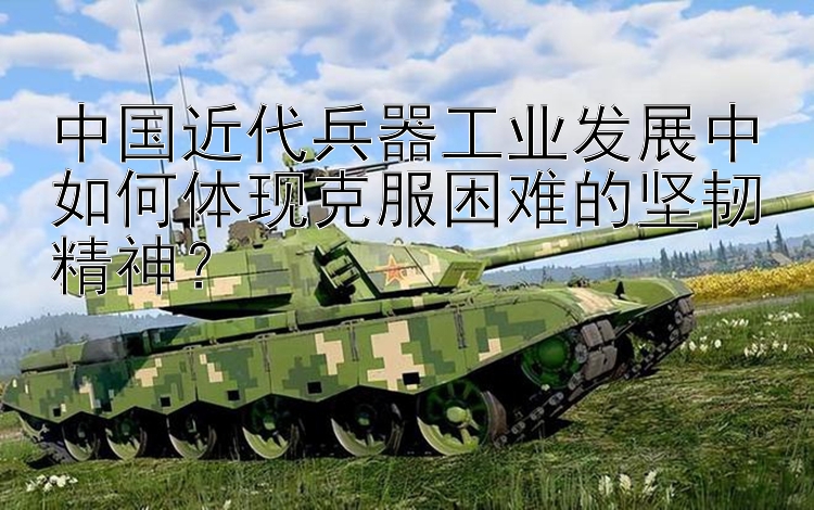 中国近代兵器工业发展中如何体现克服困难的坚韧精神？