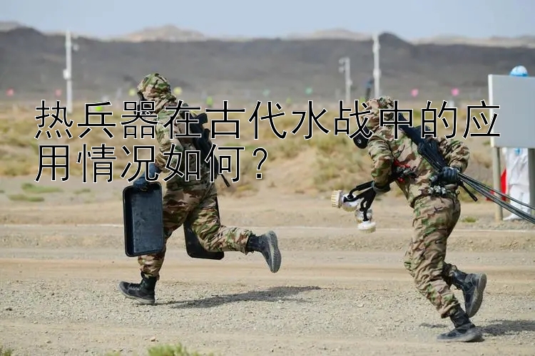 热兵器在古代水战中的应用情况如何？