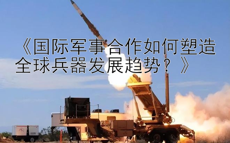 《国际军事合作如何塑造全球兵器发展趋势？》