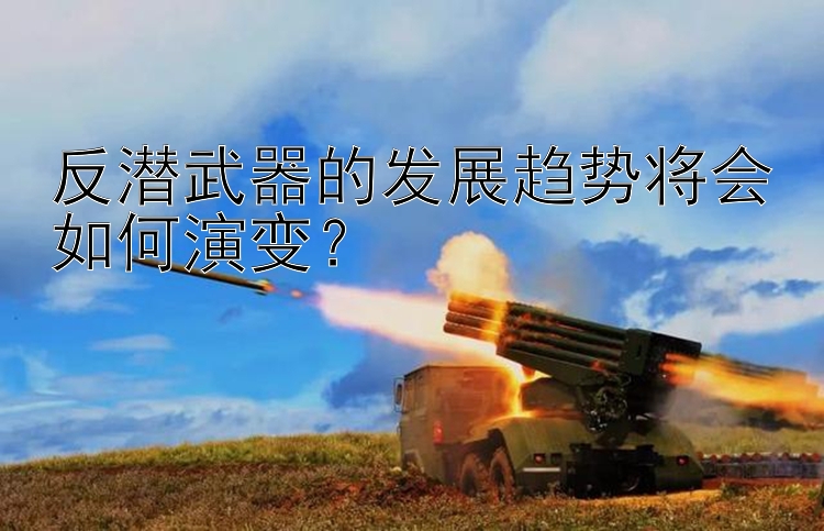 反潜武器的发展趋势将会如何演变？