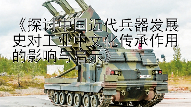 《探讨中国近代兵器发展史对工业中文化传承作用的影响与启示》