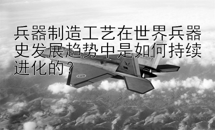 兵器制造工艺在世界兵器史发展趋势中是如何持续进化的？