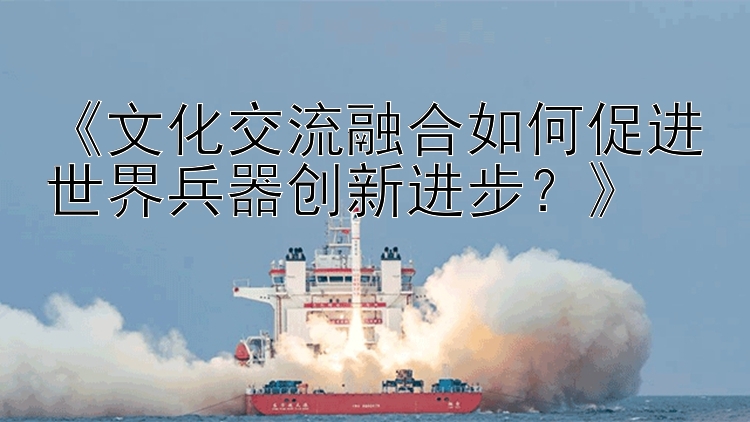 《文化交流融合如何促进世界兵器创新进步？》