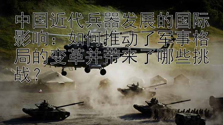 中国近代兵器发展的国际影响：如何推动了军事格局的变革并带来了哪些挑战？