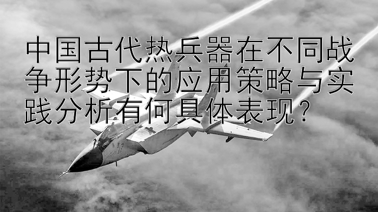 中国古代热兵器在不同战争形势下的应用策略与实践分析有何具体表现？