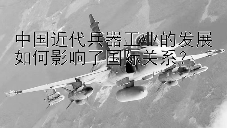 中国近代兵器工业的发展如何影响了国际关系？