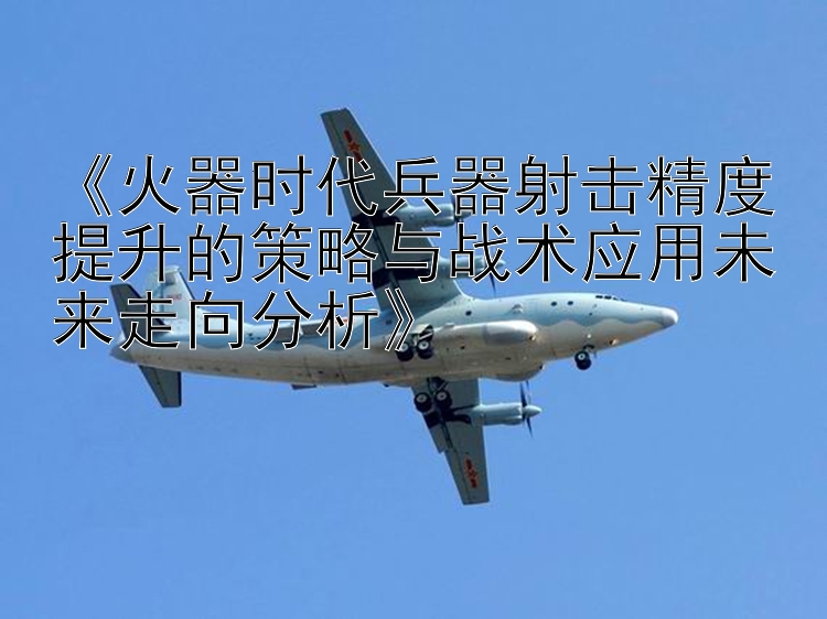 《火器时代兵器射击精度提升的策略与战术应用未来走向分析》