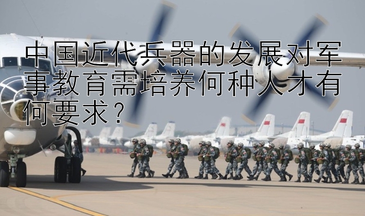 中国近代兵器的发展对军事教育需培养何种人才有何要求？